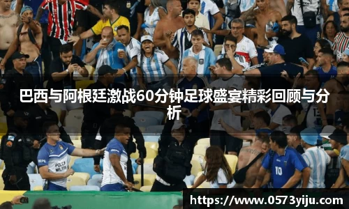 巴西与阿根廷激战60分钟足球盛宴精彩回顾与分析